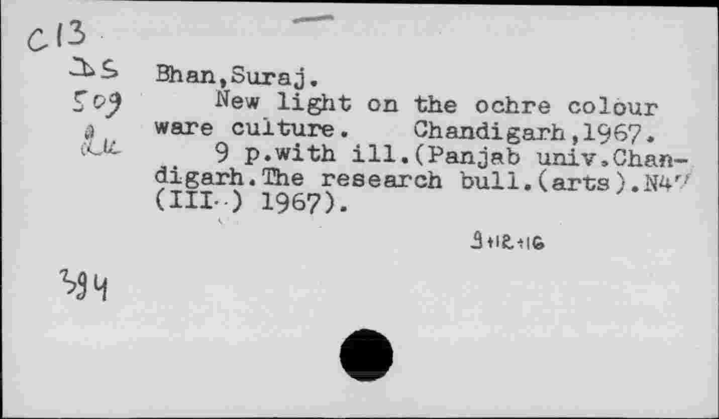 ﻿Bhan,Suraj.
New light on the ochre colour ware culture. Chandigarh,1967.
9 p.with ill.CPanjab univ.Chan-digarh.The research bull. (arts).N4r/ (III.) 1967).
Збіглій